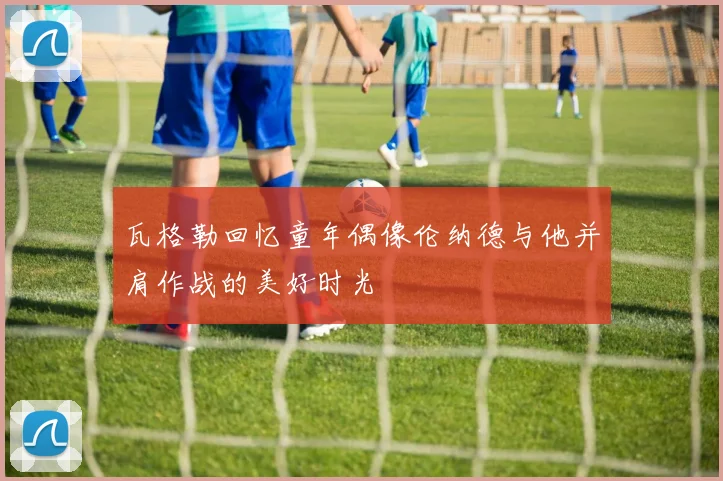 瓦格勒回忆童年偶像伦纳德与他并肩作战的美好时光