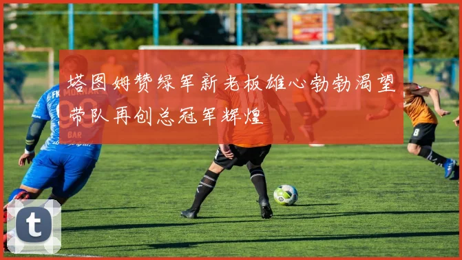 塔图姆赞绿军新老板雄心勃勃渴望带队再创总冠军辉煌
