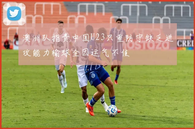 澳洲队指责中国U23只重防守缺乏进攻能力输球全因运气不佳