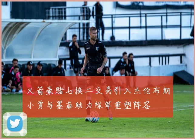 火箭豪赌七换二交易引入杰伦布朗小贾与墨菲助力绿军重塑阵容