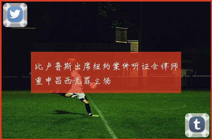 比卢普斯出席纽约案件听证会律师重申昌西无罪立场