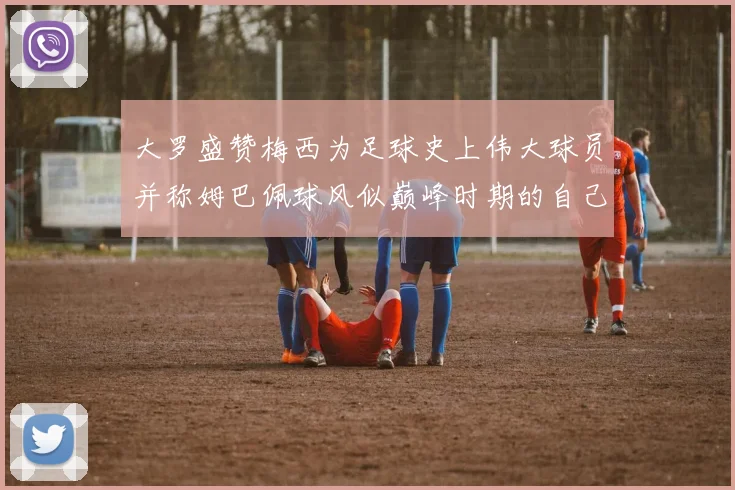大罗盛赞梅西为足球史上伟大球员并称姆巴佩球风似巅峰时期的自己