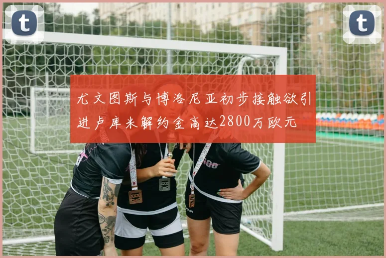 尤文图斯与博洛尼亚初步接触欲引进卢库米解约金高达2800万欧元