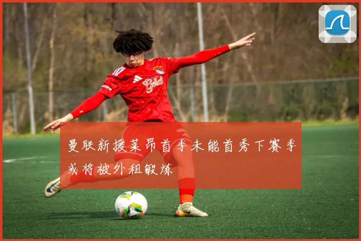 曼联新援莱昂首季未能首秀下赛季或将被外租锻炼