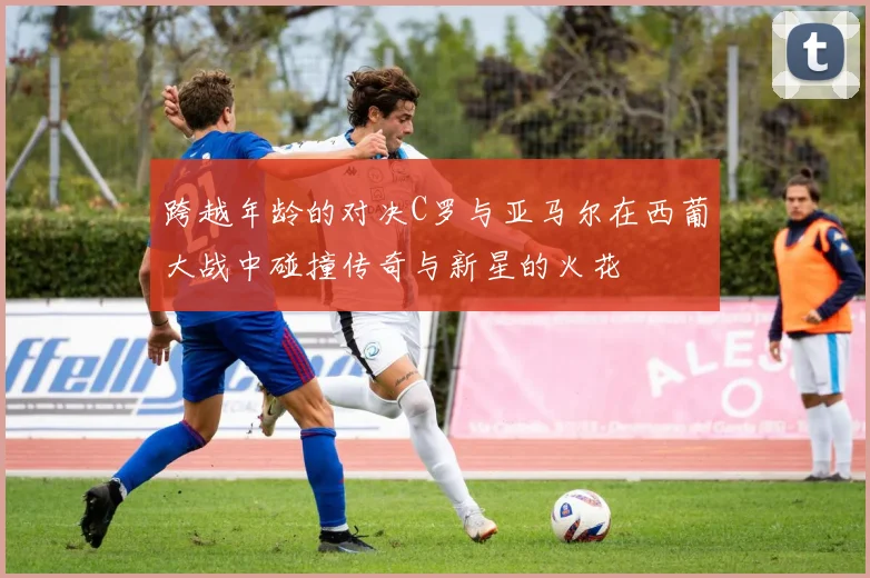 跨越年龄的对决C罗与亚马尔在西葡大战中碰撞传奇与新星的火花