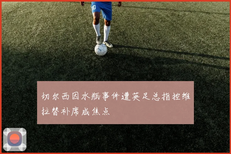 切尔西因水瓶事件遭英足总指控维拉替补席成焦点