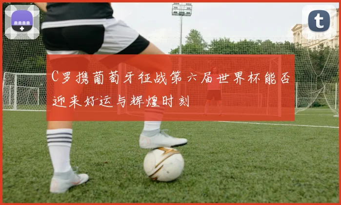 C罗携葡萄牙征战第六届世界杯能否迎来好运与辉煌时刻