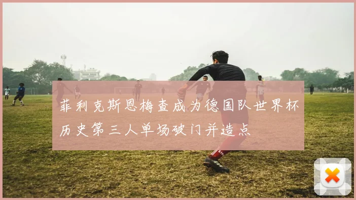 菲利克斯恩梅查成为德国队世界杯历史第三人单场破门并造点