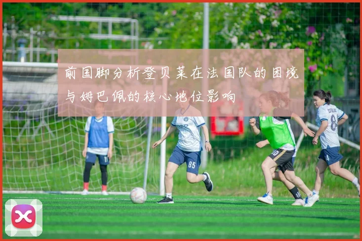 前国脚分析登贝莱在法国队的困境与姆巴佩的核心地位影响
