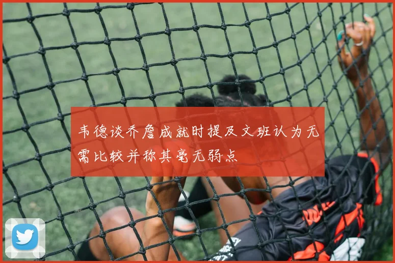 韦德谈乔詹成就时提及文班认为无需比较并称其毫无弱点