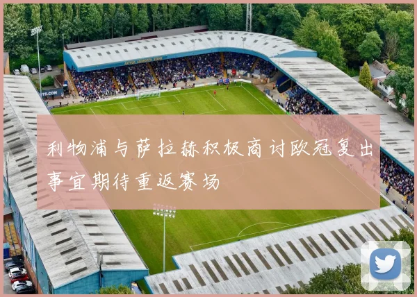 利物浦与萨拉赫积极商讨欧冠复出事宜期待重返赛场