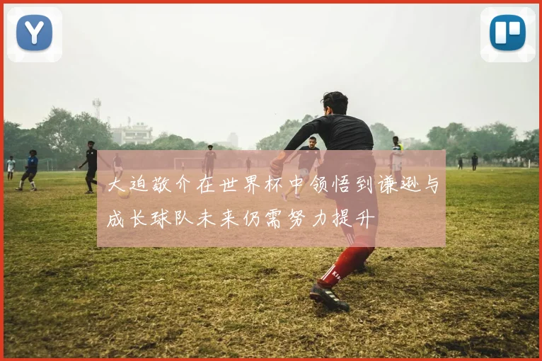 大迫敬介在世界杯中领悟到谦逊与成长球队未来仍需努力提升