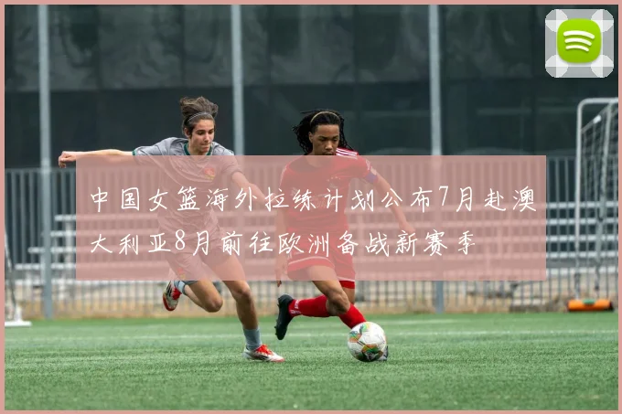 中国女篮海外拉练计划公布7月赴澳大利亚8月前往欧洲备战新赛季