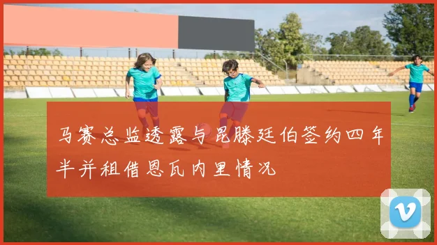 马赛总监透露与昆滕廷伯签约四年半并租借恩瓦内里情况