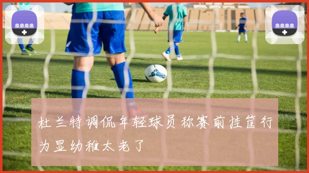 杜兰特调侃年轻球员称赛前挂筐行为显幼稚太老了