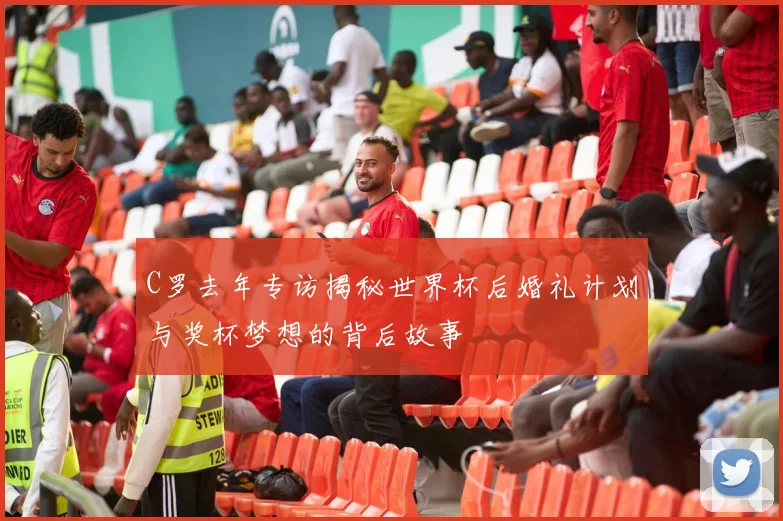 C罗去年专访揭秘世界杯后婚礼计划与奖杯梦想的背后故事