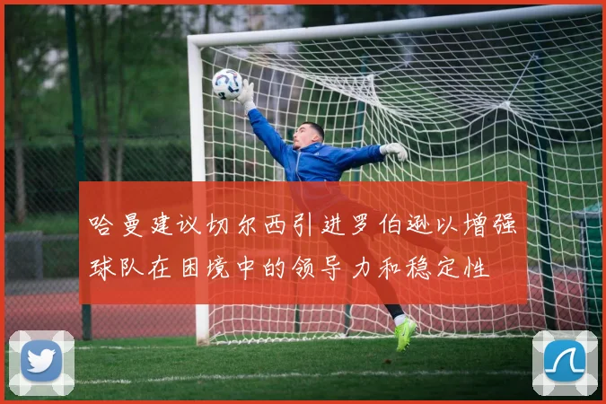 哈曼建议切尔西引进罗伯逊以增强球队在困境中的领导力和稳定性