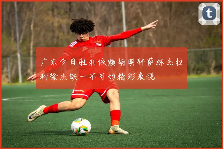 广东今日胜利依赖胡明轩萨林杰拉科徐杰缺一不可的精彩表现