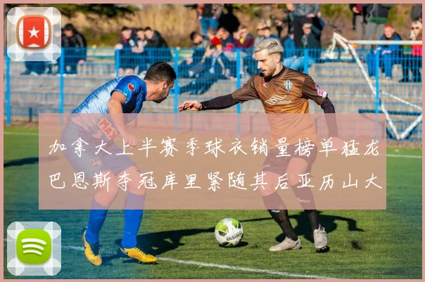 加拿大上半赛季球衣销量榜单猛龙巴恩斯夺冠库里紧随其后亚历山大位列第五