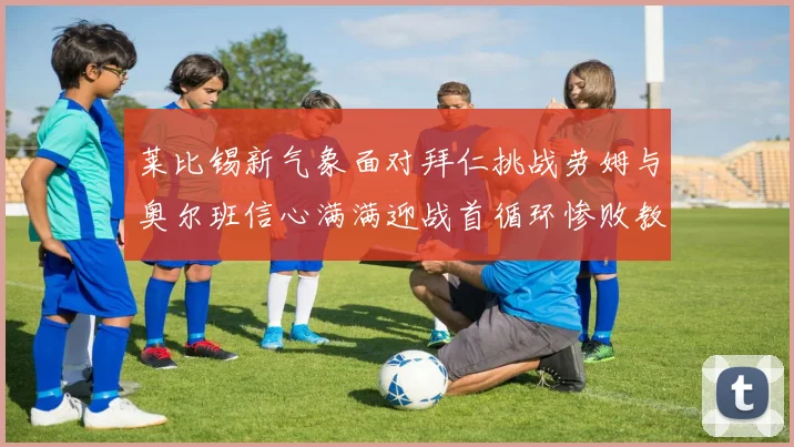 莱比锡新气象面对拜仁挑战劳姆与奥尔班信心满满迎战首循环惨败教训