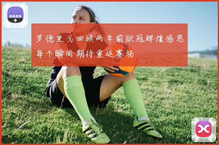 罗德里戈回顾两年前欧冠辉煌感恩每个瞬间期待重返赛场